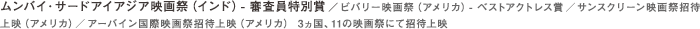 ムンバイ・サードアイアジア映画祭（インド）- 審査員特別賞／ビバリー映画祭（アメリカ）- ベストアクトレス賞／サンスクリーン映画祭招待上映（アメリカ）／アーバイン国際映画祭招待上映（アメリカ） 3ヵ国、11の映画祭にて招待上映