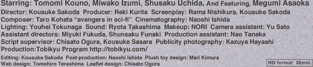 Starring: Tomomi Kouno, Miwako Izumi, Shusaku Uchida, And Featuring, Megumi Asaoka / Director: Kousuke Sakoda Producer: Reki Kurita Screenplay: Rama Nishikura, Kousuke Sakoda Composer: Taro Kohata “avengers in sci-fi” Cinematography: Naoshi Ishida Lighting: Youhei Tokunaga Sound: Ryota Takashima Makeup: NORI Camera assistant: Yu Sato Assistant directors: Miyuki Fukuda, Shunsaku Funaki Production assistant: Nao Tanaka Script supervisor: Chisato Ogura, Kousuke Sasara Publicity photography: Kazuya Hayashi / Production:Tobikyu Program http://tobikyu.com / Editing: Kousuke Sakoda Post-production: Naoshi Ishida Plush toy design: Mari Kimura Web design: Tomohiro Terashima Leaflet design: Chisato Ogura
