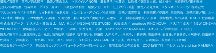 撮影/石田直 照明/徳永陽平 録音/高島良太 ヘアメイク/NORI 撮影助手/佐藤遊 助監督/福田美由紀、船木俊作 制作進行/田中奈緒 記録/小倉智里、笹羅甲介 ポスター用スチール撮影/林和也 編集/迫田公介 仕上げ/石田直 整音/高島良太 スタジオエンジニア/ 稲岡宏哉 マスコット制作/木村茉莉 サイト制作/寺島知宏 パンフレットデザイン/小倉智里 and more...